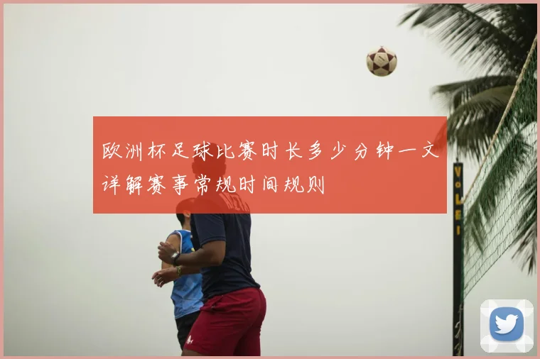 欧洲杯足球比赛时长多少分钟一文详解赛事常规时间规则