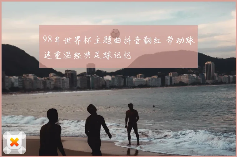 98年世界杯主题曲抖音翻红 带动球迷重温经典足球记忆