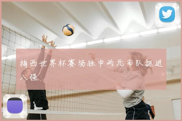 梅西世界杯赛场独中两元率队挺进八强