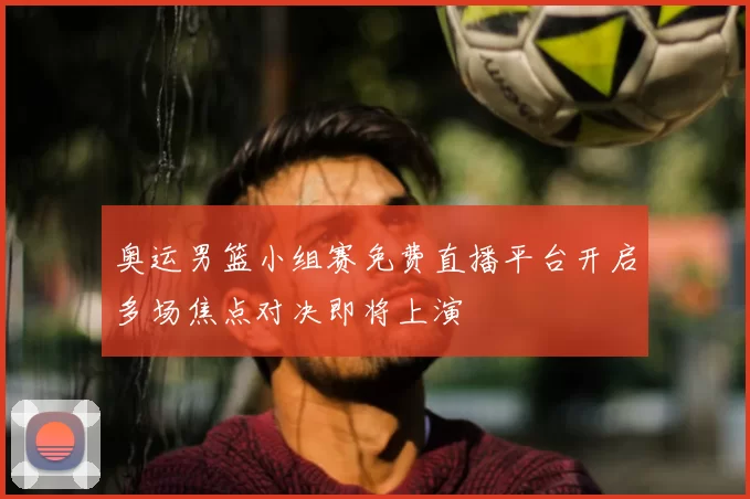奥运男篮小组赛免费直播平台开启多场焦点对决即将上演