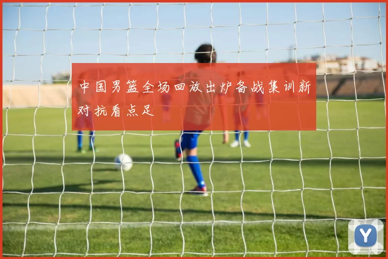 中国男篮全场回放出炉备战集训新对抗看点足
