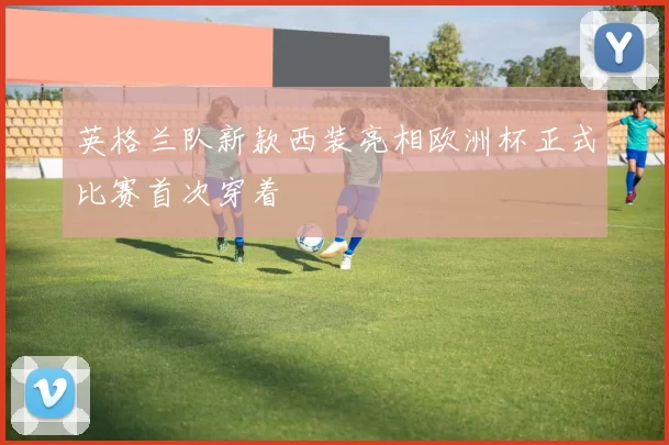 英格兰队新款西装亮相欧洲杯正式比赛首次穿着