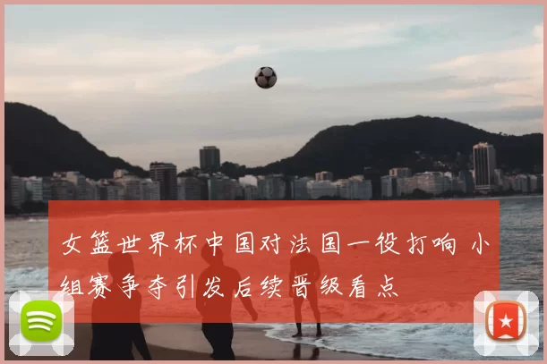 女篮世界杯中国对法国一役打响 小组赛争夺引发后续晋级看点