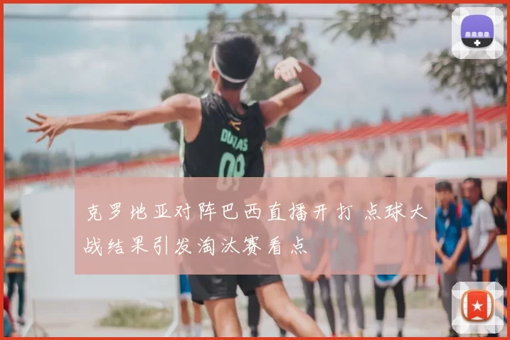 克罗地亚对阵巴西直播开打 点球大战结果引发淘汰赛看点