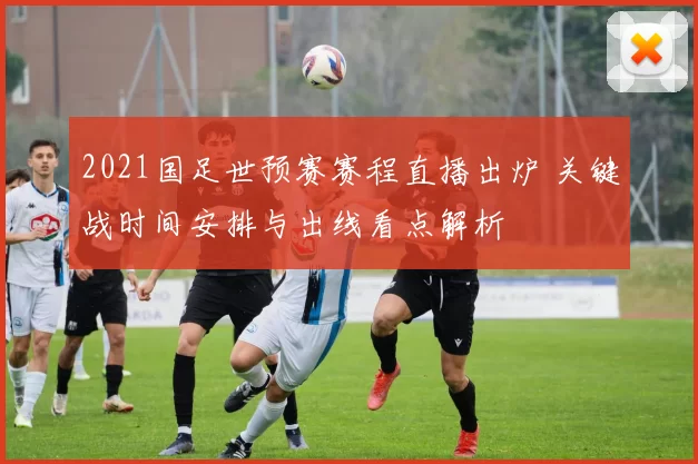 2021国足世预赛赛程直播出炉 关键战时间安排与出线看点解析