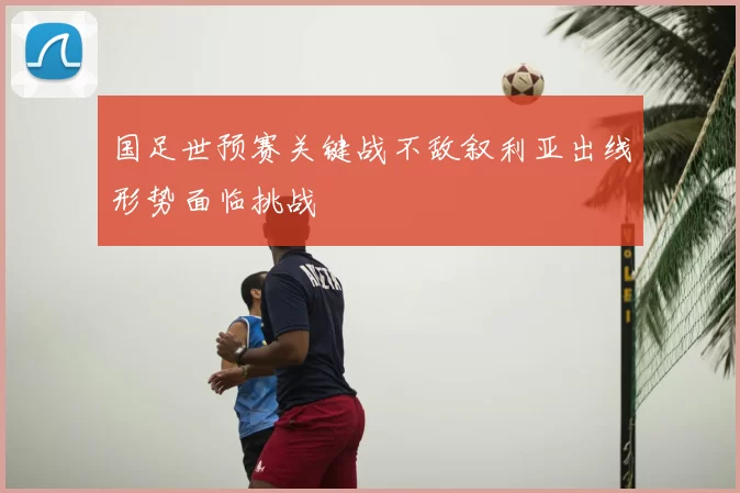 国足世预赛关键战不敌叙利亚出线形势面临挑战