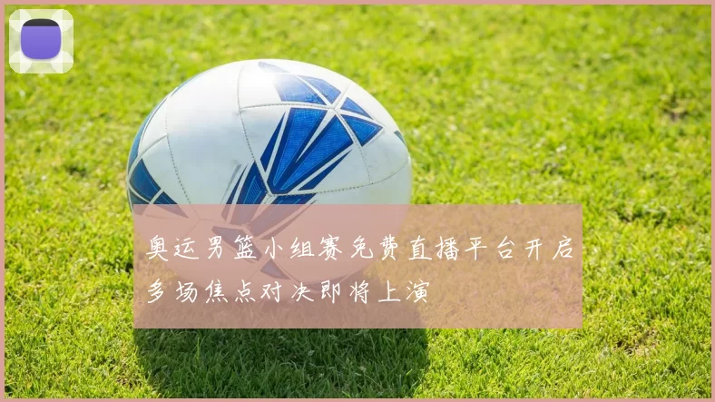 奥运男篮小组赛免费直播平台开启多场焦点对决即将上演