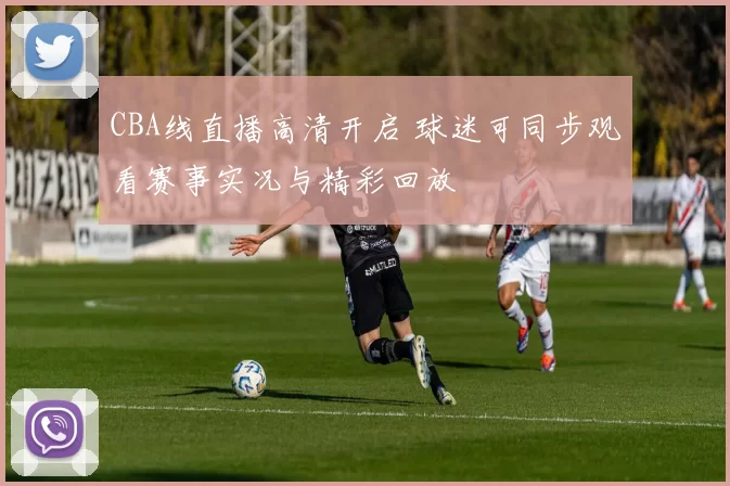CBA线直播高清开启 球迷可同步观看赛事实况与精彩回放