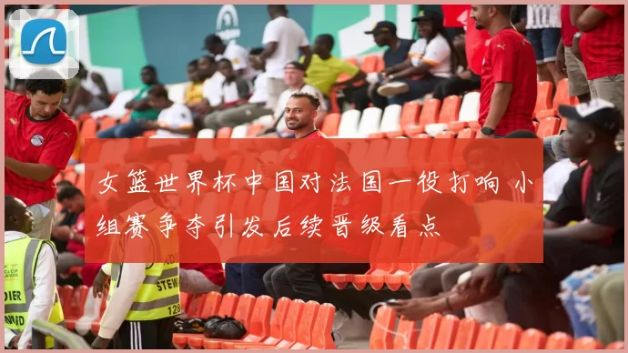 女篮世界杯中国对法国一役打响 小组赛争夺引发后续晋级看点