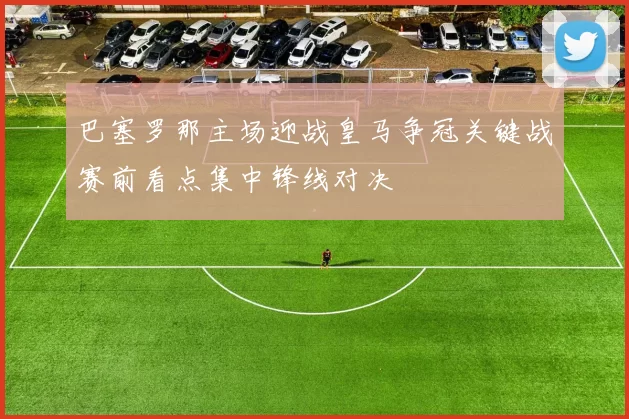巴塞罗那主场迎战皇马争冠关键战赛前看点集中锋线对决