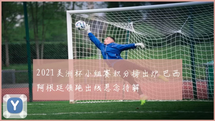 2021美洲杯小组赛积分榜出炉 巴西阿根廷领跑出线悬念待解