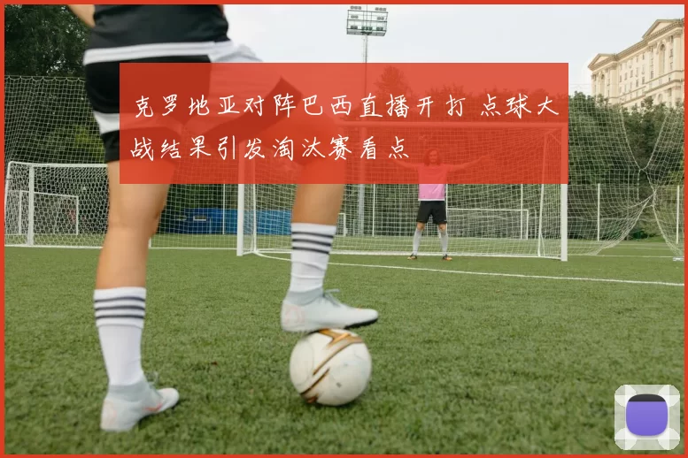 克罗地亚对阵巴西直播开打 点球大战结果引发淘汰赛看点