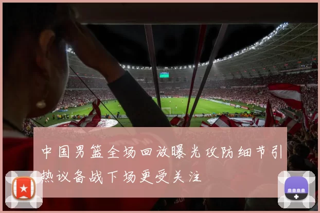 中国男篮全场回放曝光攻防细节引热议备战下场更受关注