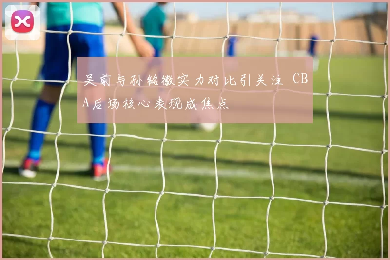 吴前与孙铭徽实力对比引关注 CBA后场核心表现成焦点