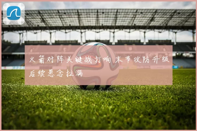 火箭对阵关键战打响 末节攻防升级后续悬念拉满