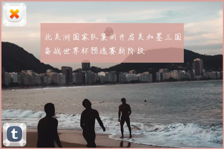 北美洲国家队集训开启美加墨三国备战世界杯预选赛新阶段