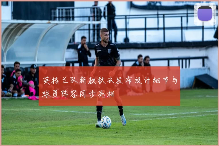 英格兰队新款秋衣发布设计细节与球员阵容同步亮相