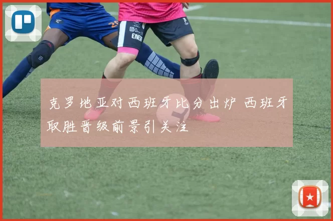克罗地亚对西班牙比分出炉 西班牙取胜晋级前景引关注