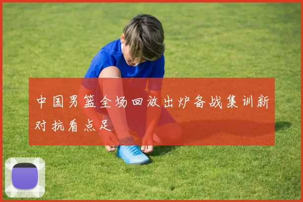 中国男篮全场回放出炉备战集训新对抗看点足