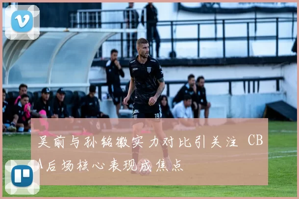吴前与孙铭徽实力对比引关注 CBA后场核心表现成焦点