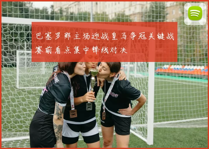 巴塞罗那主场迎战皇马争冠关键战赛前看点集中锋线对决
