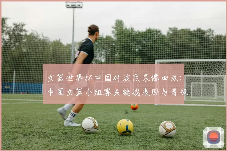 女篮世界杯中国对波黑录像回放：中国女篮小组赛关键战表现与晋级看点