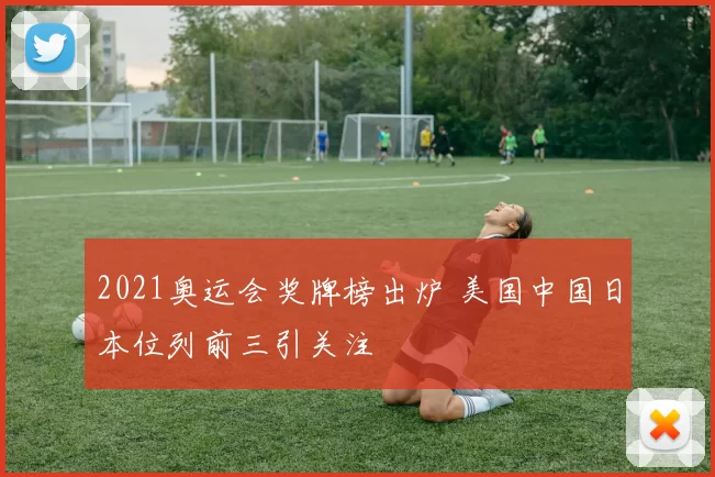 2021奥运会奖牌榜出炉 美国中国日本位列前三引关注