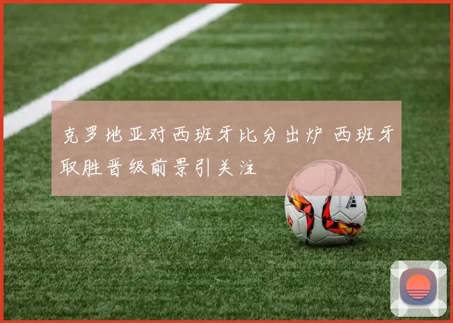 克罗地亚对西班牙比分出炉 西班牙取胜晋级前景引关注