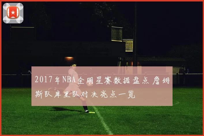 2017年NBA全明星赛数据盘点 詹姆斯队库里队对决亮点一览