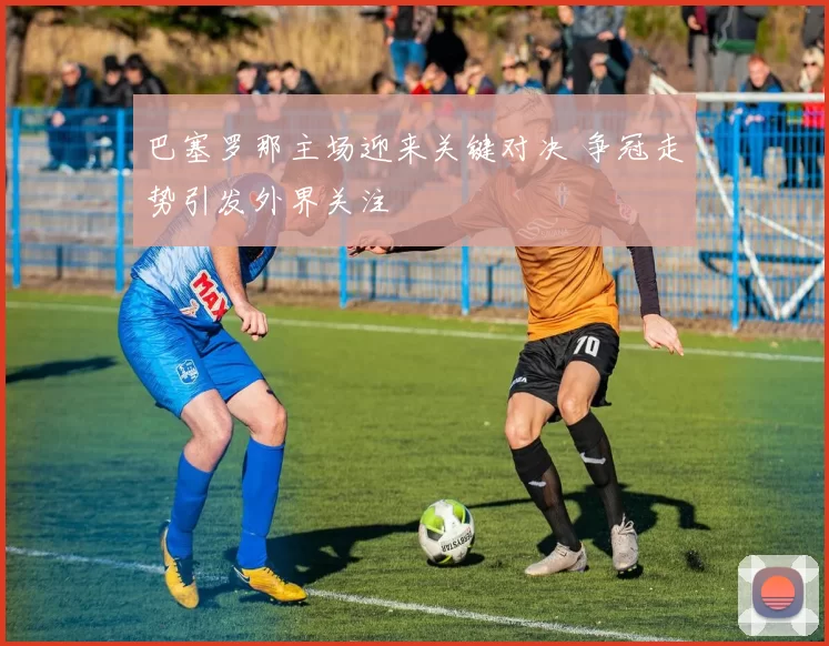 巴塞罗那主场迎来关键对决 争冠走势引发外界关注