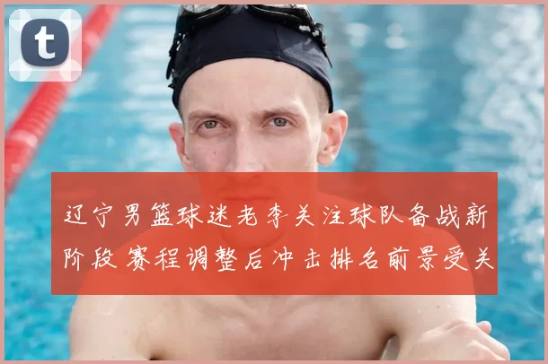 辽宁男篮球迷老李关注球队备战新阶段 赛程调整后冲击排名前景受关注