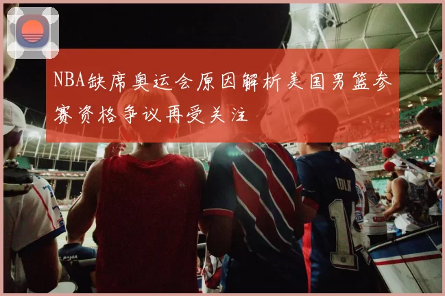 NBA缺席奥运会原因解析美国男篮参赛资格争议再受关注